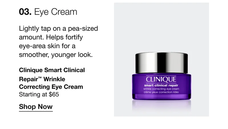 03. Eye Cream | Lightly tap on a pea-sized amount. Helps fortify eye-area skin for a smoother, younger look. Clinique Smart Clinical Repair™ Wrinkle Correcting Eye Cream | Starting at $65 | Shop Now