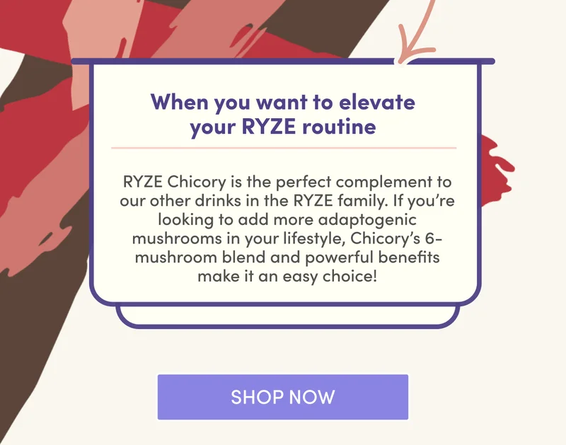 When you want to elevate your RYZE routine RYZE Chicory is the perfect complement to our other drinks in the RYZE family. If you’re looking to add more adaptogenic mushrooms in your lifestyle, Chicory’s 6-mushroom blend and powerful benefits make it an easy choice! | Shop Now