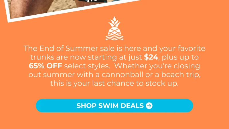 The End of Summer sale is here and your favorite trunks are now starting at just $24, plus up to 65% OFF select styles.  Whether you're closing out summer with a cannonball or a beach trip, this is your last chance to stock up.