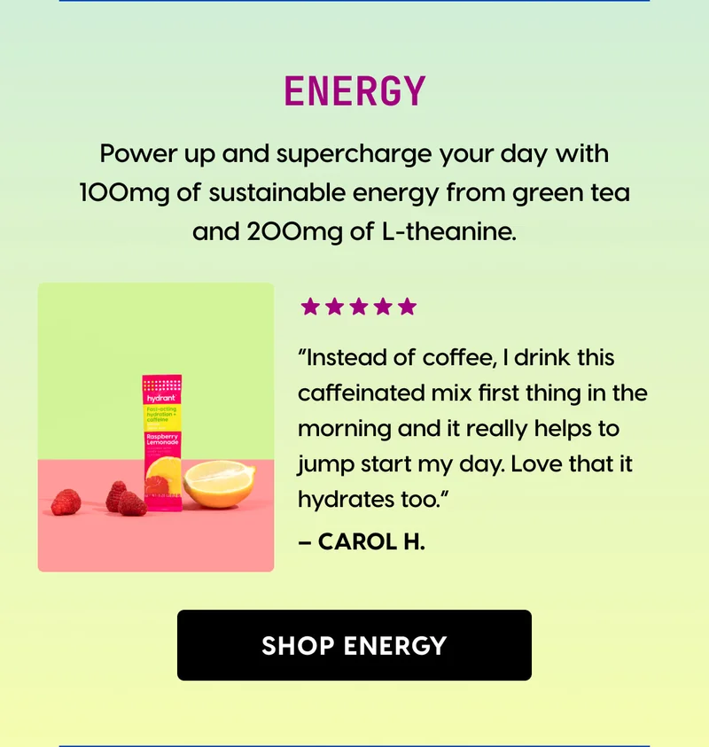 ENERGY | Power up and supercharge your day with 100mg of sustainable energy from green tea and 200mg of L-theanine. | ⭐⭐⭐⭐⭐ “Instead of coffee, I drink this caffeinated mix first thing in the morning and it really helps to jump start my day. Love that it hydrates too.” | [ SHOP ENERGY ]
