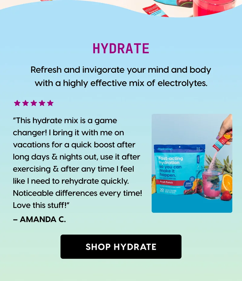 HYDRATE | Refresh and invigorate your mind and body with a highly effective mix of electrolytes. | ⭐⭐⭐⭐⭐ “This hydrate mix is a game changer! I bring it with me on vacations for a quick boost after long days & nights out, use it after exercising & after any time I feel like I need to rehydrate quickly. Noticeable differences every time! Love this stuff!” – Amanda C. | [ SHOP HYDRATE ]