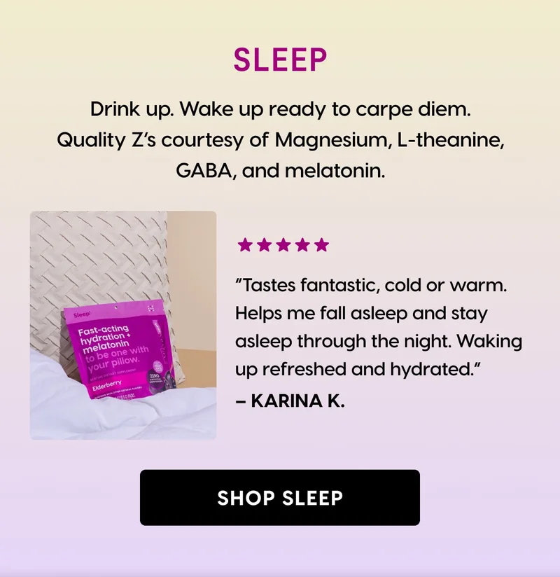 SLEEP | Drink up.&nbsp; Wake up ready to carpe diem. Quality Z’s courtesy of Magnesium, L-theanine, GABA, and melatonin. | ⭐⭐⭐⭐⭐ “Tastes fantastic, cold or warm. Helps me fall asleep and stay asleep through the night. Waking up refreshed and hydrated.” – Karina K. | [ SHOP SLEEP ]