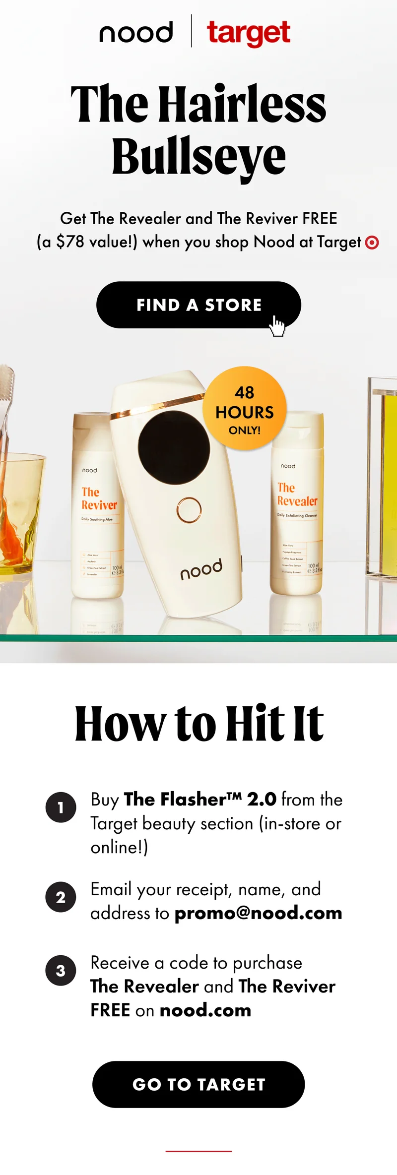 The Hairless Bullseye. Get The Revealer and The Reviver FREE (a $78 value!) when you shop Nood at Target. Find a store. Redemption instructions. Go to Target