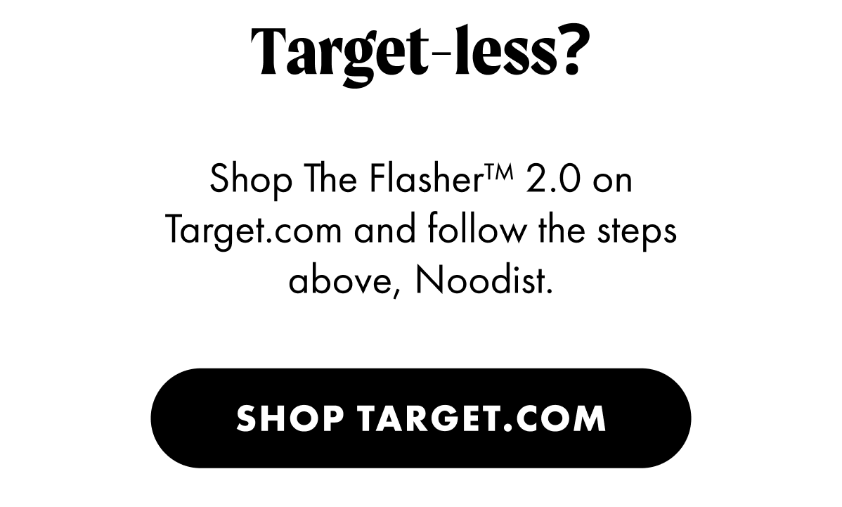 Target-less? Shop The Flasher 2.0 on Target.com and follow the steps above, Noodist. Shop Target.com