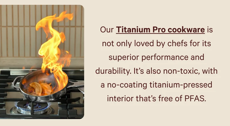 Our Titanium Pro cookware is not only loved by chefs for its superior performance and durability. It’s also non-toxic, with a no-coating titanium-pressed interior that’s free of PFAS.