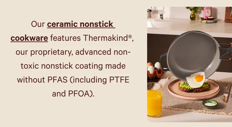 Our ceramic nonstick  cookware features Thermakind®,  our proprietary, advanced non-toxic nonstick coating made without PFAS (including PTFE and PFOA).
