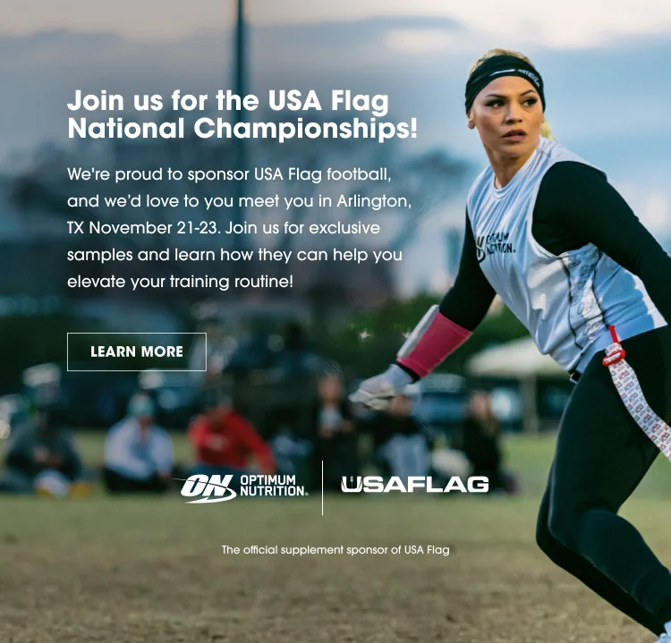 Join us for the USA Flag National Championships! We're proud to sponsor USA Flag football, and we'd love to meet you in Arlington, TX November 21-23. Join us for exclusive samples and learn how they can help you elevate your training routine! LEARN MORE Optimum Nutrition | USAFLAG The official supplement sponsor of USA Flag.
