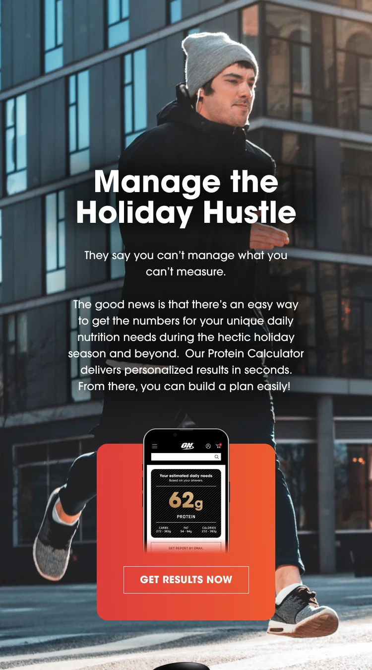 Manage the Holiday Hustle They say you can’t manage what you can’t measure. The good news is that there’s an easy way to get the numbers for your unique daily nutrition needs during the hectic holiday season and beyond. Our Protein Calculator delivers personalized results in seconds. From there, you can build a plan easily! 62g PROTEIN GET RESULTS NOW