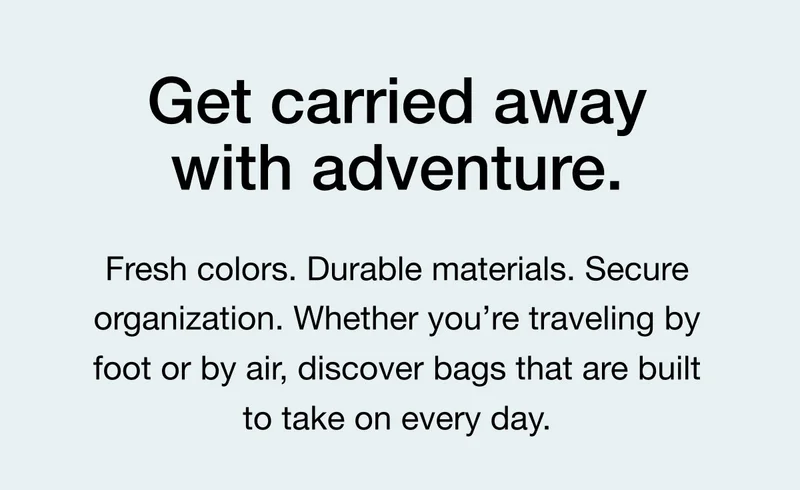 Get carried away with adventure. Fresh colors. Durable materials. Secure organization. Whether you're traveling by foot or by air, discover bags that are built to take on every day.