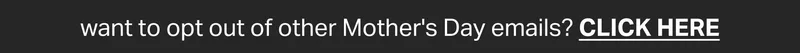 want to opt out of other Mother's Day emails? CLICK HERE