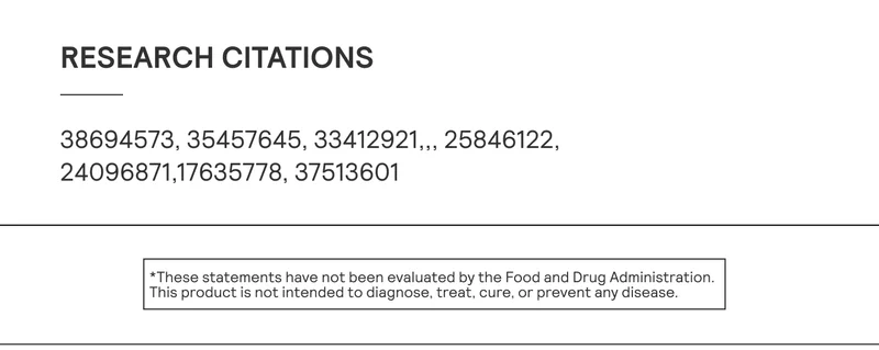 Research Citations: PMID: 38694573, 35457645, 33412921,,, 25846122, 24096871,17635778, 37513601   *These statements have not been evaluated by the Food and Drug Administration. This product is not intended to diagnose, treat, cure, or prevent any disease.