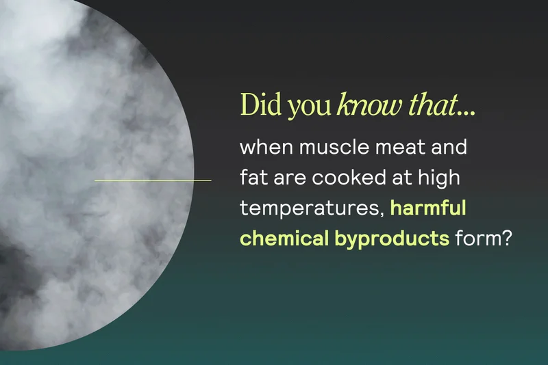 Did you know that… when muscle meat and fat are cooked at high temperatures, harmful chemical byproducts form?