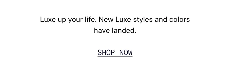 Luxe up your life. New Luxe styles and colors have landed. SHOP NOW