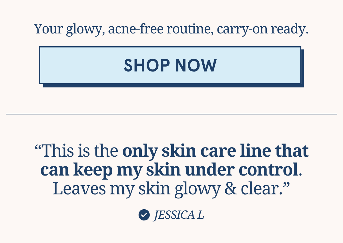 Your glowy, acne-free routine, carry-on ready. [SHOP NOW] “This is the only skin care line that can keep my skin under control. Leaves my skin glowy & clear.” - Jessica L