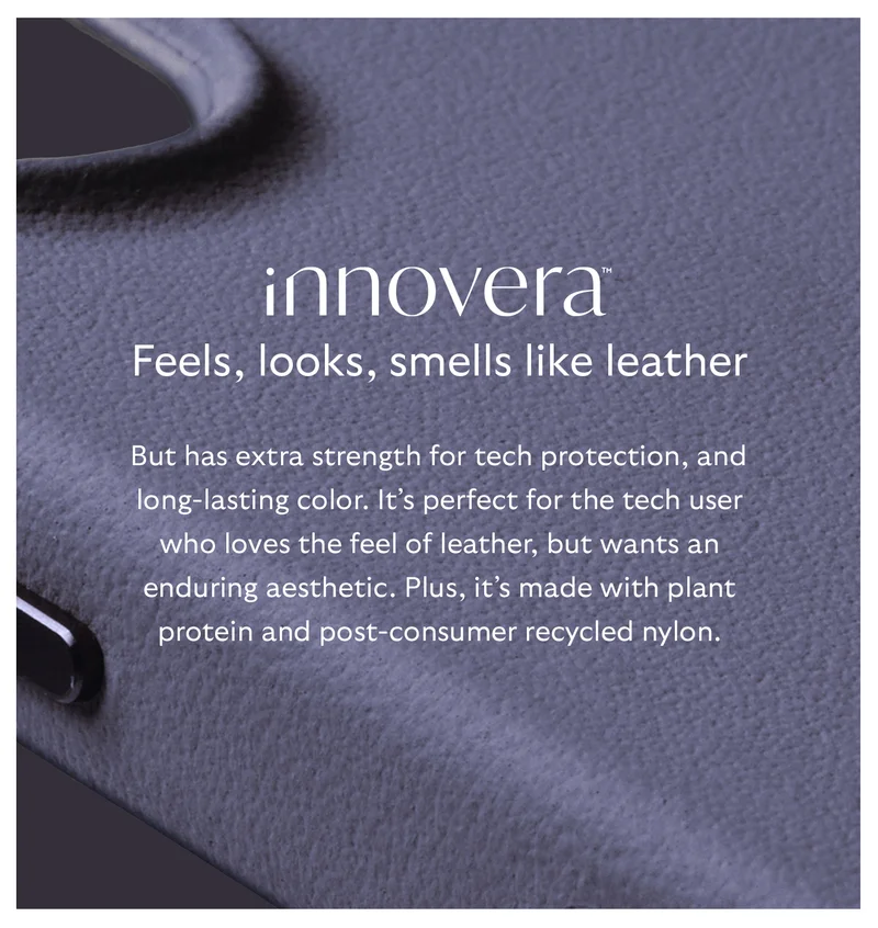 [Header] INNOVERA™ – feels, looks, smells like leather [Blurb] But has extra strength for tech protection, and long-lasting color. It’s perfect for the tech user who loves the feel of leather, but wants an enduring aesthetic. Plus, it’s made with plant protein and post-consumer recycled nylon.