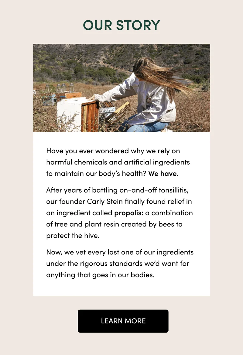 our story. Have you ever wondered why we rely on harmful chemicals and artificial ingredients to maintain our body’s health? We have. After years of battling on-and-off tonsillitis, our founder Carly Stein finally found relief in an ingredient called propolis: a combination of tree and plant resin created by bees to protect the hive. Now, we vet every last one of our ingredients under the rigorous standards we’d want for anything that goes in our bodies. learn more
