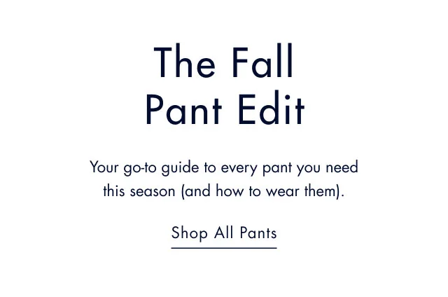 The Fall pant edit                                            Your go-to guide to every pant you need this season (and how to wear them).                                            Shop all pants