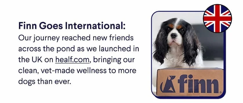 Header: Finn Goes International. Text: Our journey reached new friends across the pond as we launched in the UK on healf.com, bringing our clean, vet-made wellness to more dogs than ever.