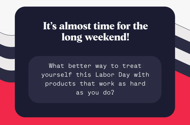 It’s almost time for the long weekend! What better way to treat yourself this Labor Day with products that work as hard as you do?