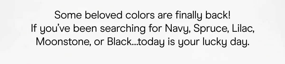 Some beloved colors are finally back! If you've been searching for Navy, Spruce, Lilac, Moonstone, or Black... today is your lucky day.