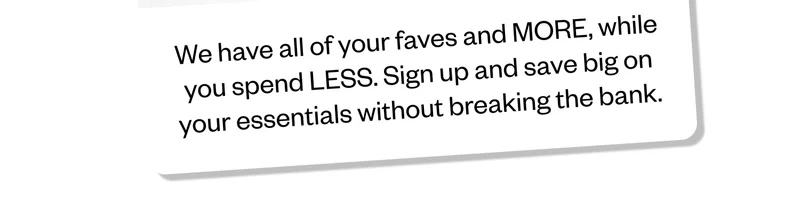 We have all of your faves and MORE, while you spend LESS. Sign up and save big on your essentials without breaking the bank.