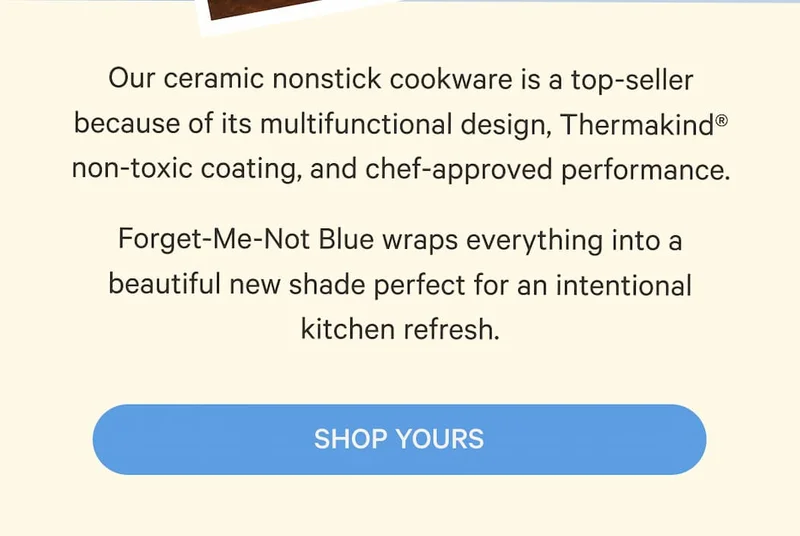 Our ceramic nonstick cookware is a top-seller because of its multifunctional design, Thermakind® non-toxic coating, and chef-approved performance. Forget-Me-Not Blue wraps everything into a beautiful new shade perfect for an intentional kitchen refresh. | Shop Yours
