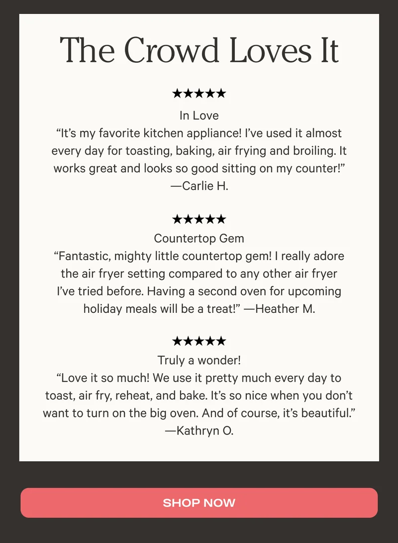 The crowd loves it - Five stars: In Love "It's my favorite kitchen appliance! I've used it almost every day for toasting, baking, air frying and broiling. It works great and looks so good sitting on the counter!" - Carlie H. - Five stars: Countertop Gem "Fantastic, mighty little countertop gem! I really adore the air fryer setting compared to any other air fryer I've tried before. Having a second oven for upcoming holiday meals will be a treat!" - Heather M. - Five Stars: Truly a wonder! "Love it so much! We use it pretty much every day to toast, air fry, reheat, and bake. It's so nice when you don't want to turn on the big oven. And of course, it's beautiful." - Kathryn Q. - Shop It