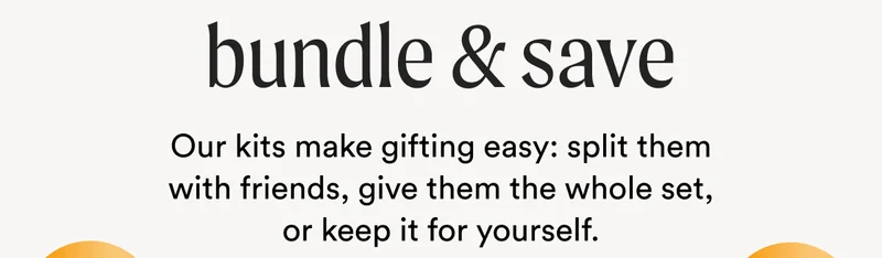 Bundle & Save - Our kits make gifting easy: split them with friends, give them the whole set, or keep it for yourself.