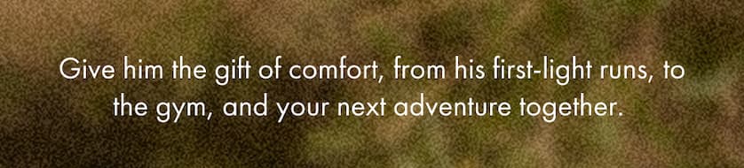 Give him the gift of comfort, from his first-light runs, to the gym, and your next adventure together.