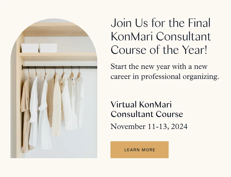 Join Us for the Final KonMari Consultant Course of the Year! Start the new year with a new career in professional organizing.    Virtual KonMari Consultant Program Course / November 11-13, 2024