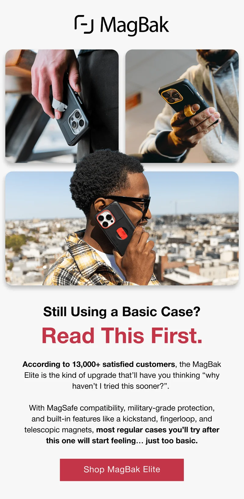 Still Using a Basic Case? Read This First. According to 13,000+ satisfied customers, the MagBak Elite is the kind of upgrade that’ll have you thinking “why haven’t I tried this sooner?”.   With MagSafe compatibility, military-grade protection, and built-in features like a kickstand, fingerloop, and telescopic magnets, most regular cases you’ll try after this one will start feeling… just too basic.