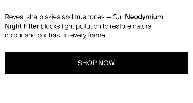 Reveal sharp skies and true tones — Our Neodymium Night Filter&nbsp;blocks light pollution to restore natural colour and contrast in every frame.
