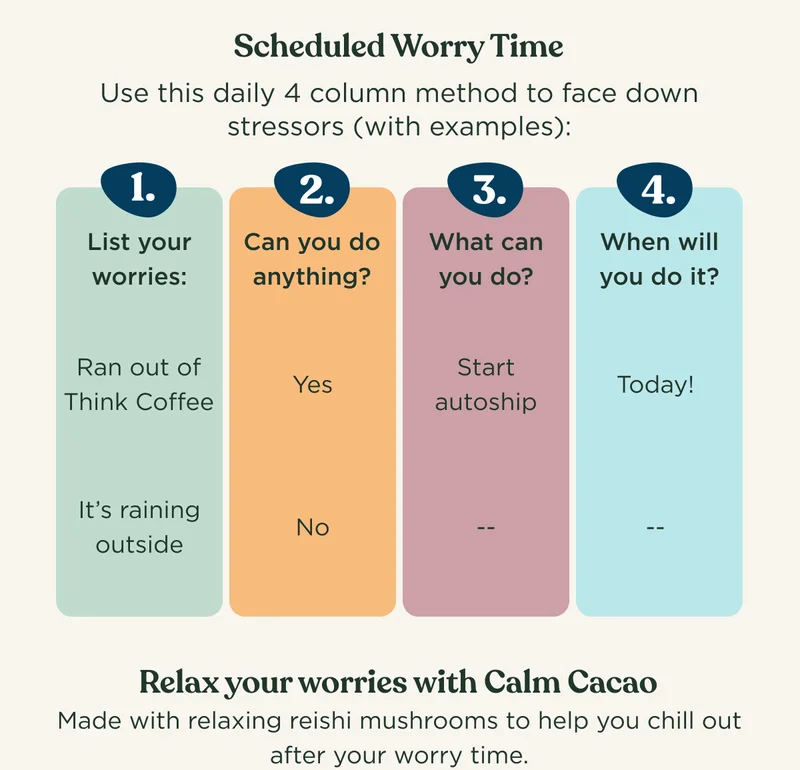 Scheduled Worry Time: Use this daily 4 column method to face down stressors (with examples): 1. List your worries, 2. Can you do anything?, 3. What can you do?, 4. When will you do it? - Relax your worries with Calm Cacao. Made with relaxing reishi mushrooms to help you chill out after your worry time.