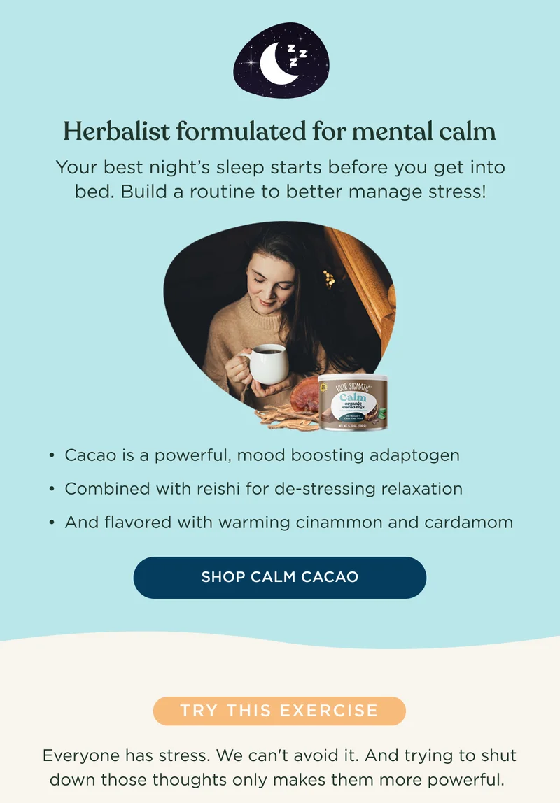 Herbalist formulated for mental calm - Your best night's sleep starts before you get into bed. Build a routine to better manage stress! Cacao is a powerful, mood boosting adaptogen; Combined with reishi for de-stressing relaxation; And flavored with warming cinnamon and cardamom - SHOP CALM CACAO - TRY THIS EXERCISE - Everyone has stress. We can't avoid it. And trying to shut down those thoughts only makes them more powerful.