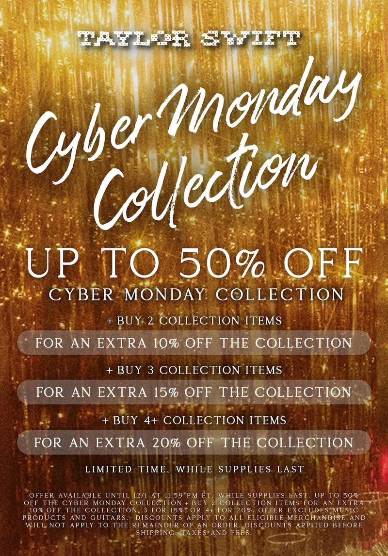 Taylor Swift Cyber Monday Collection. Up to 50% off Cyber Monday Collection. +Buy 2 Collection items for an extra 10% off the collection. +Buy 3 Collection items for an extra 15% off the collection. +Buy 4+ Collection items for an extra 20% off the collection. Limited time, while supplies last. Offer available until 12/1/25 at 9:59am ET, while supplies last. Up to 50% off the Cyber Monday Collection. +Buy 2 collection items for an extra 10% off the collection. 3 for 15%. 4+ for 20%. Offer excludes music products and guitars. Discounts apply to all eligible merchandise and will not apply to the remainder of an order. Discounts applied before shipping, taxes, and fees.