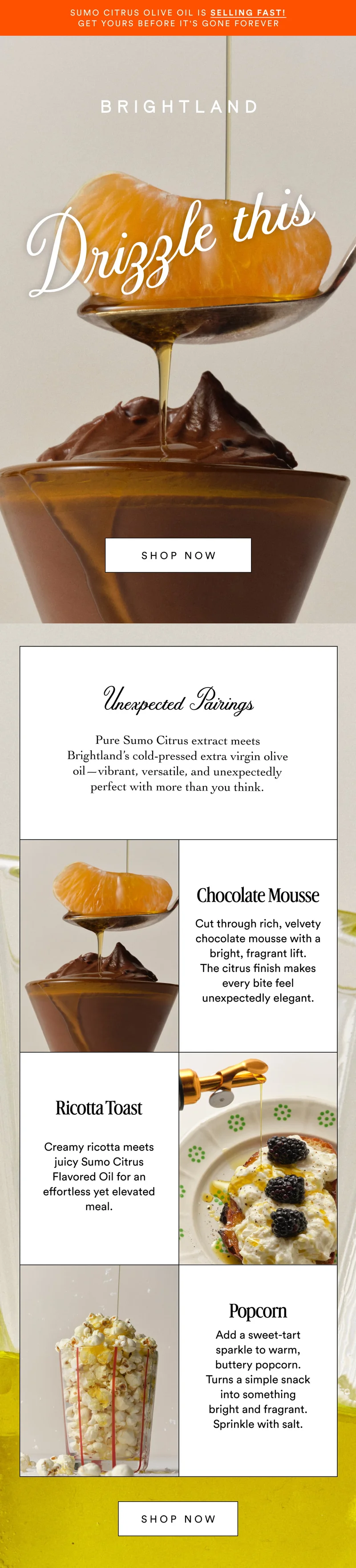Sumo Citrus Olive Oil is selling fast! Get yours before it's gone forever Drizzle this Made with early-harvest Arbequina and Picual olives. Grown on small family farms in California’s Central Coast. Cold-pressed within 90 minutes of harvest for freshness and flavor. SHOP NOW Unexpected Pairings Pure Sumo Citrus extract meets Brightland’s cold-pressed extra virgin olive oil—vibrant, versatile, and unexpectedly perfect with more than you think. Chocolate Mousse Cut through rich, velvety chocolate mousse with a bright, fragrant lift. The citrus finish makes every bite feel unexpectedly elegant. Ricotta Toast Made with early-harvest Arbequina and Picual olives. Grown on small family farms in California’s Central Coast. Cold-pressed within 90 minutes of harvest for freshness and flavor. Creamy ricotta meets juicy Sumo Citrus Flavored Oil for an effortless yet elevated meal. Popcorn Add a sweet-tart sparkle to warm, buttery popcorn. Turns a simple snack into something bright and fragrant. Sprinkle with salt. SHOP NOW