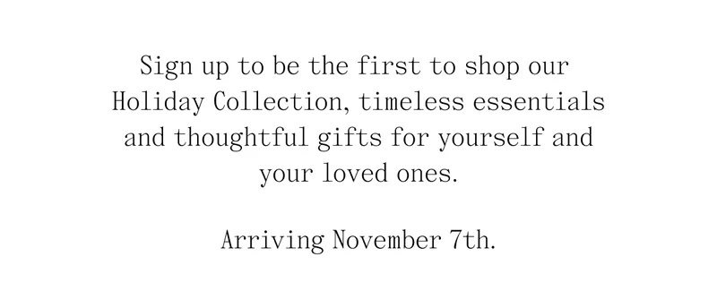 Sign up to be the first to shop our  Holiday Collection, timeless essentials, and thoughtful gifts for yourself and your loved ones.