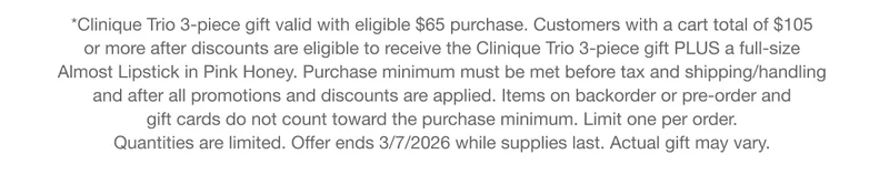 *Clinique Trio 3-piece gift valid with eligible $65 purchase. Customers with a cart total of $105  or more after discounts are eligible to receive the Clinique Trio 3-piece gift&nbsp;PLUS&nbsp;a full-size  Almost Lipstick in Pink Honey. Purchase minimum must be met before tax and shipping/handling  and after all promotions and discounts are applied. Items on backorder or pre-order and  gift cards do not count toward the purchase minimum. Limit one per order.  Quantities are limited. Offer ends 3/7/2026 while supplies last.&nbsp;Actual gift&nbsp;may vary.