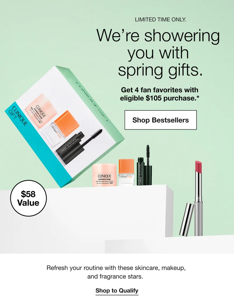 LIMITED TIME ONLY. We’re showering you with spring gifts. Get 4 fan favorites with eligible $105 purchase.* | Shop Bestsellers | $58 value | Refresh your routine with these skincare, makeup, and fragrance stars. | Shop to Qualify