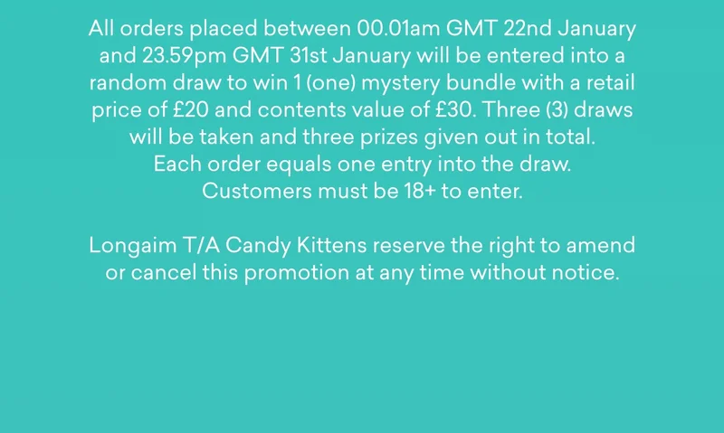 All orders placed between 00.01am GMT 22nd January and 23.59pm GMT 31st January will be entered into a random draw to win 1 (one) mystery bundle with a retail price of £20 and contents value of £30. Three (3) draws will be taken and three prizes given out in total. Each order equals one entry into the draw. Customers must be 18+ to enter. Longaim T/A Candy Kittens reserve the right to amend or cancel this promotion at any time without notice.