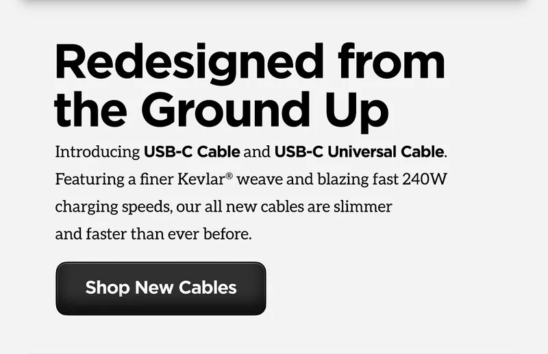 Introducing USB-C Cable and USB-C Universal Cable. Featuring a finer Kevlar weave and blazing fast 240W charging speeds, our all new cables are slimmer and faster than ever before. Shop New Cables.