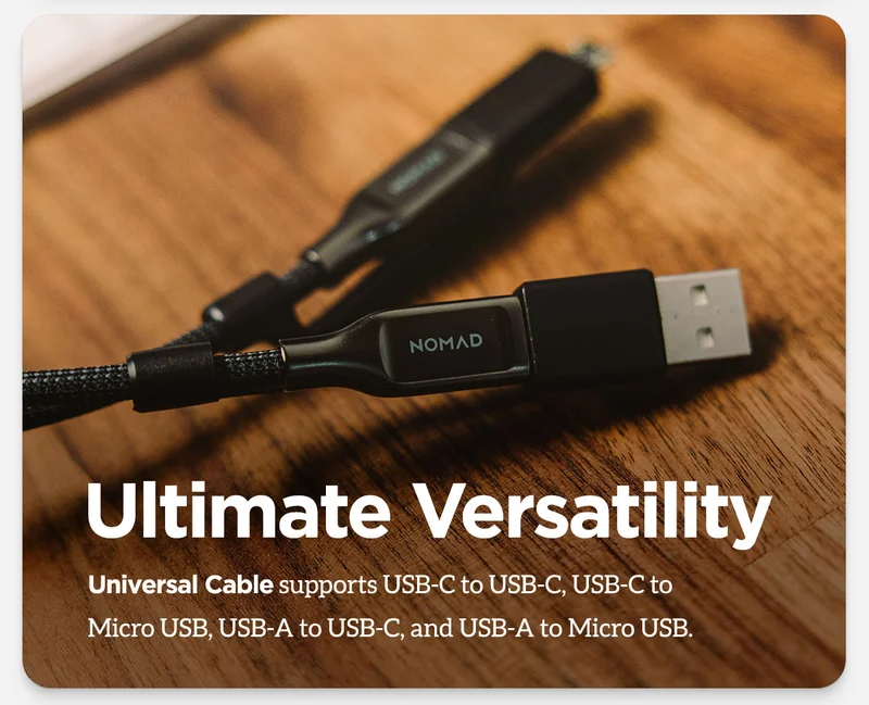 Ultimate versatility. Universal Cable supports USB-C to USB-C, USB-C to Micro USB, USB A to USB-C, and USB-A to Micro USB.