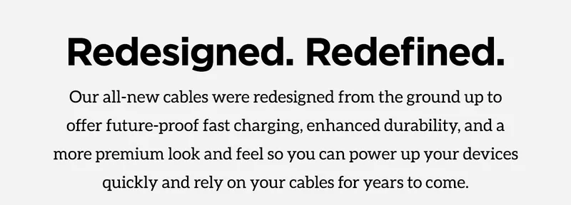 Redesigned. Redefined. Our all-new cables were redesigned from the ground up to offer future-proof fast charging, enhanced durability, and a more premium look and feel so you can power up your devices quickly and rely on your cables for years to come.