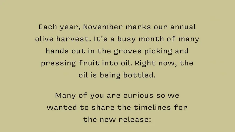 Each year, November marks our annual  olive harvest. It’s a busy month of many hands out in the groves picking and  pressing fruit into oil. Right now, the  oil is being bottled.    Many of you are curious so we  wanted to share the timelines for  the new release: