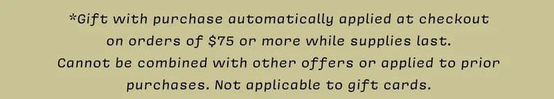*Gift with purchase automatically applied at checkout on orders of $75 or more while supplies last. Cannot be combined with other offers or applied to prior purchases. Not applicable to gift cards.