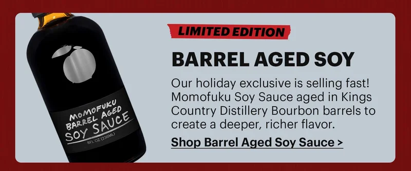 LIMITED EDITION BARREL AGED SOY Our holiday exclusive is selling fast! Momofuku Soy Sauce aged in Kings Country Distillery Bourbon barrels to create a deeper, richer flavor. SHOP BARREL AGED SOY SAUCE >