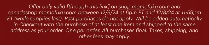 Offer only valid [through this link] on shop.momofuku.com and canadashop.momofuku.com between 12/6/24 at 6pm ET and 12/8/24 at 11:59pm ET (while supplies last). Past purchases do not apply. Will be added automatically in Checkout with the purchase of at least one item and shipped to the same address as your order. One per order. All purchases final. Taxes, shipping, and other fees may apply.