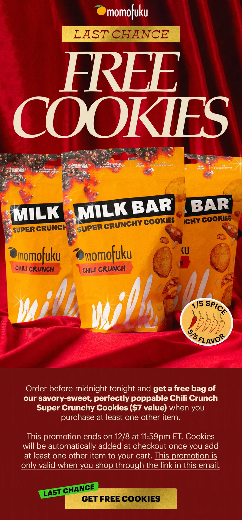 Header: LAST CHANCE: FREE COOKIES [1/5 spice] Sub-text: Order before midnight tonight and get a free bag of our savory-sweet, perfectly poppable Chili Crunch Super Crunchy Cookies ($7 value) when you purchase at least one other item.   This promotion ends on 12/8 at 11:59pm ET. Cookies will be automatically added at checkout once you add at least one other item to your cart. This promotion is only valid when you shop through the link in this email.  CTA: GET FREE COOKIES [LAST CHANCE]
