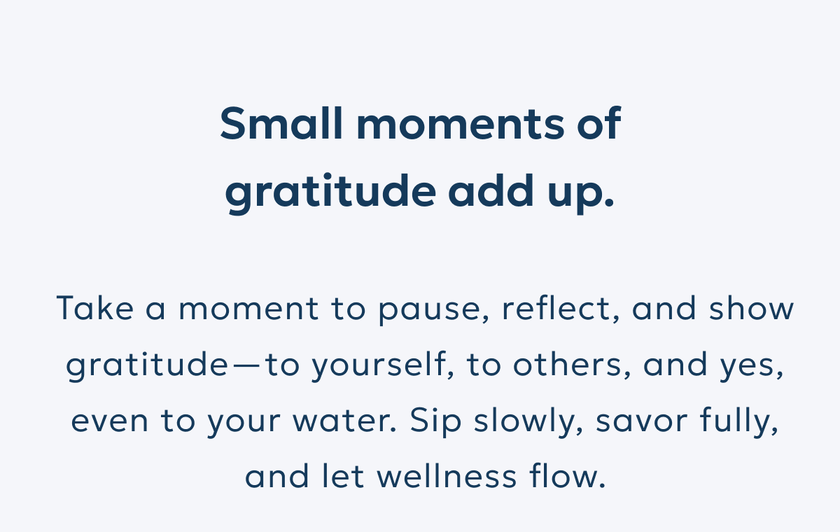 Small moments of gratitude add up. Take a moment to pause, reflect, and show gratitude—to yourself, to others, and yes, even to your water. Sip slowly, savor fully, and let wellness flow.