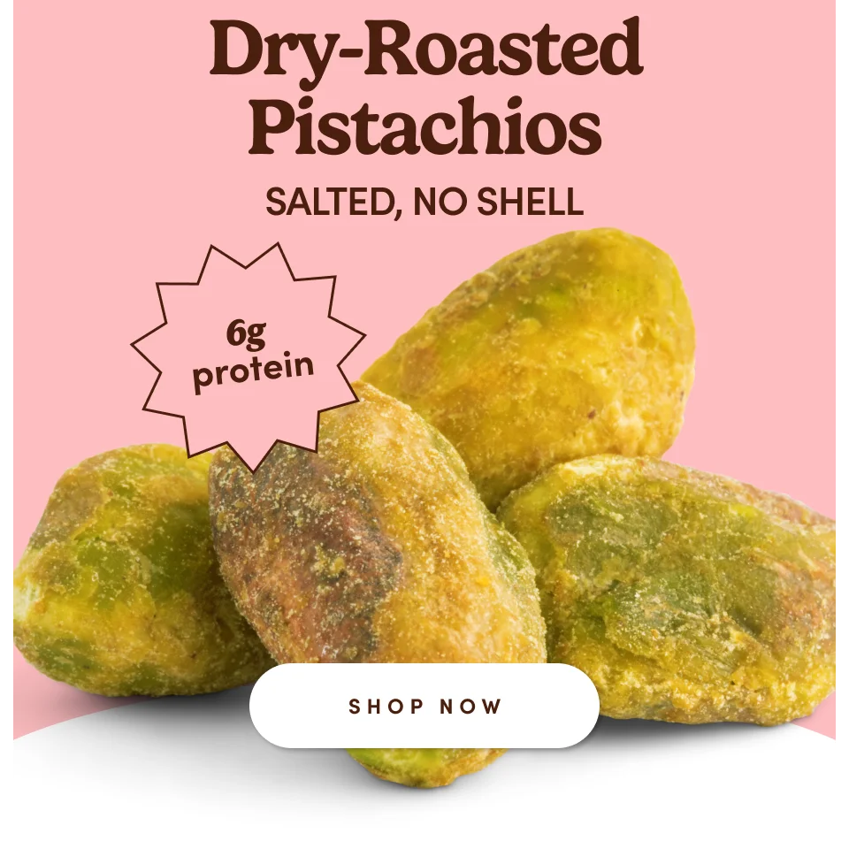 Dry-Roasted Pistachios SALTED, NO SHELL; Shop now Dry-Roasted Pistachios SALTED, NO SHELL; Shop now